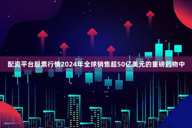 配资平台股票行情2024年全球销售超50亿美元的重磅药物中