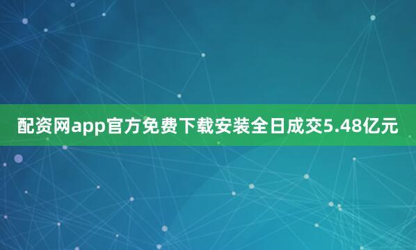 配资网app官方免费下载安装全日成交5.48亿元