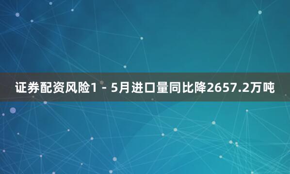 证券配资风险1 - 5月进口量同比降2657.2万吨