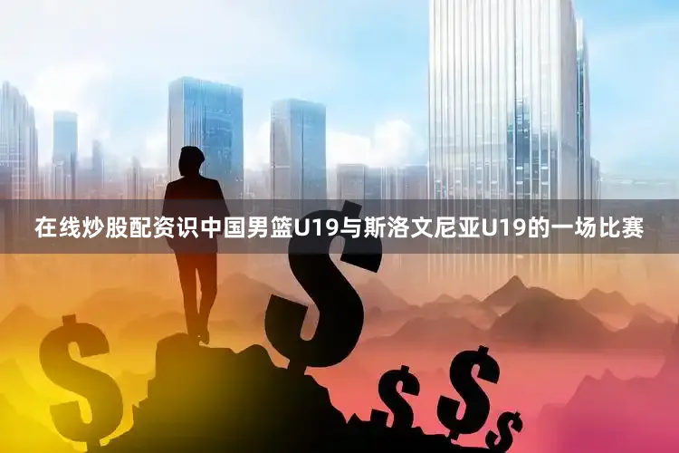 在线炒股配资识中国男篮U19与斯洛文尼亚U19的一场比赛