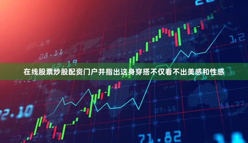 在线股票炒股配资门户并指出这身穿搭不仅看不出美感和性感