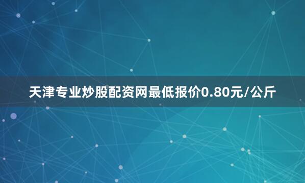 天津专业炒股配资网最低报价0.80元/公斤