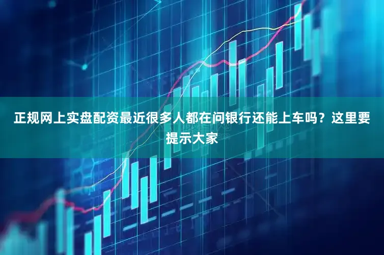 正规网上实盘配资最近很多人都在问银行还能上车吗？这里要提示大家