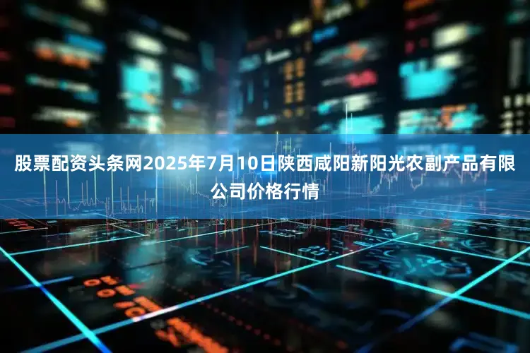 股票配资头条网2025年7月10日陕西咸阳新阳光农副产品有限公司价格行情