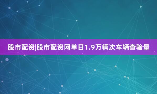 股市配资|股市配资网单日1.9万辆次车辆查验量