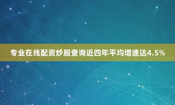 专业在线配资炒股查询近四年平均增速达4.5%