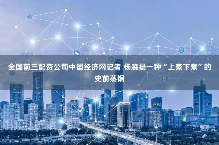 全国前三配资公司中国经济网记者 杨淼摄一种“上蒸下煮”的史前蒸锅