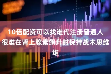 10倍配资可以找谁代注册普通人很难在肾上腺素飙升时保持战术思维