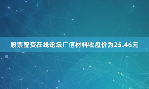 股票配资在线论坛广信材料收盘价为25.46元