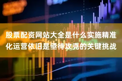 股票配资网站大全是什么实施精准化运营依旧是亟待攻克的关键挑战