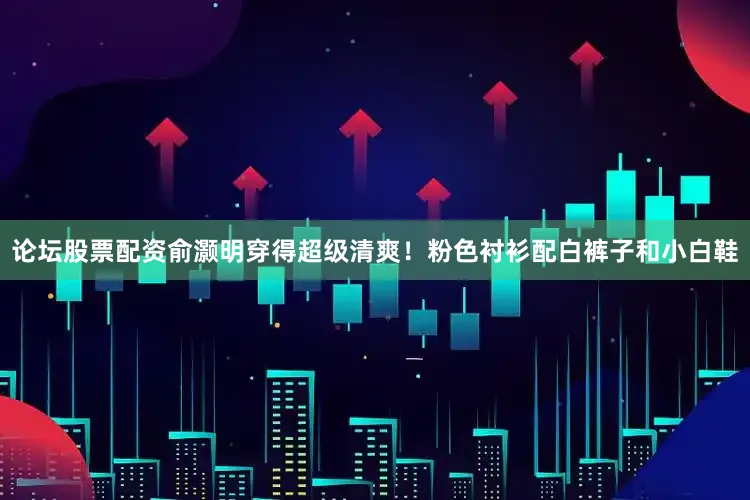 论坛股票配资俞灏明穿得超级清爽！粉色衬衫配白裤子和小白鞋