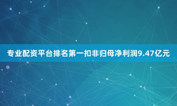 专业配资平台排名第一扣非归母净利润9.47亿元