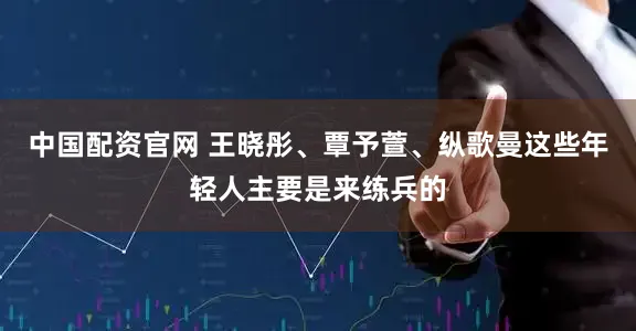 中国配资官网 王晓彤、覃予萱、纵歌曼这些年轻人主要是来练兵的