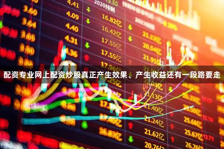 配资专业网上配资炒股真正产生效果、产生收益还有一段路要走
