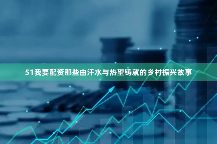 51我要配资那些由汗水与热望铸就的乡村振兴故事